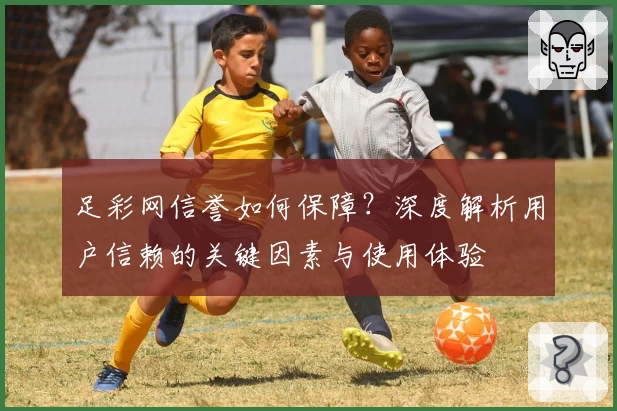 足彩网信誉如何保障？深度解析用户信赖的关键因素与使用体验