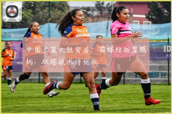 中国女篮大胜背后：罚球短板显隐忧，双塔战术待优化