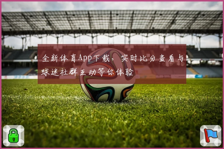 全新体育App下载，实时比分查看与球迷社群互动等你体验