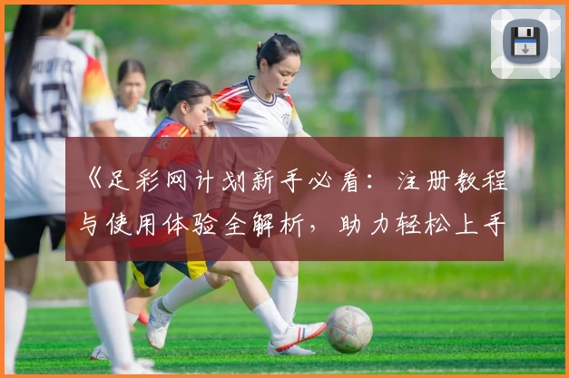 《足彩网计划新手必看：注册教程与使用体验全解析，助力轻松上手计划工具》