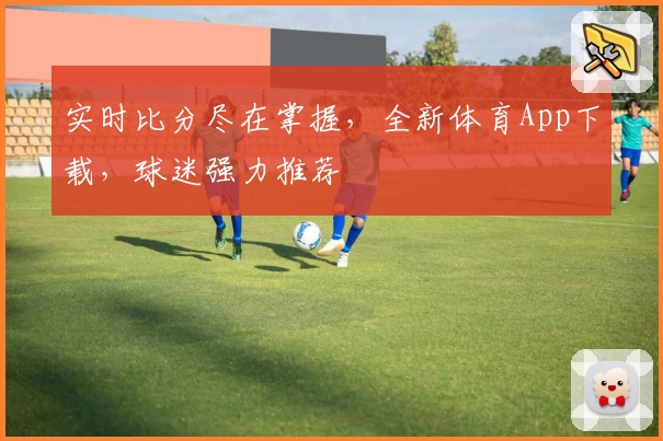 实时比分尽在掌握，全新体育App下载，球迷强力推荐
