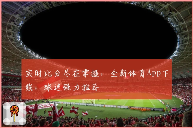 实时比分尽在掌握，全新体育App下载，球迷强力推荐