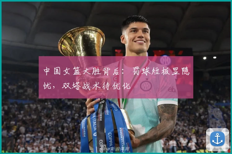 中国女篮大胜背后：罚球短板显隐忧，双塔战术待优化