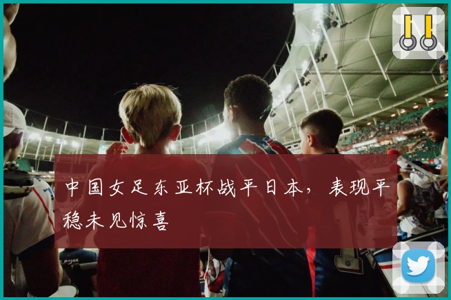 中国女足东亚杯战平日本,表现平稳未见惊喜