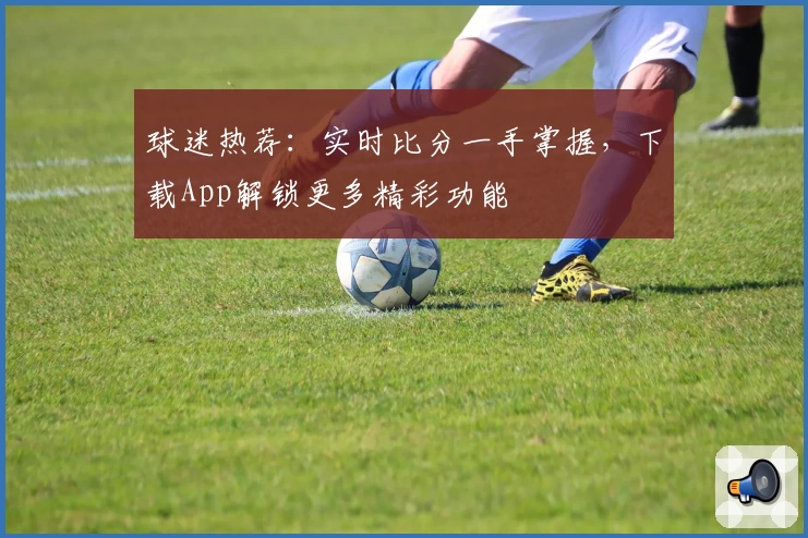 球迷热荐：实时比分一手掌握，下载App解锁更多精彩功能