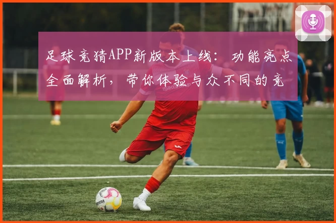 足球竞猜APP新版本上线：功能亮点全面解析，带你体验与众不同的竞技乐趣
