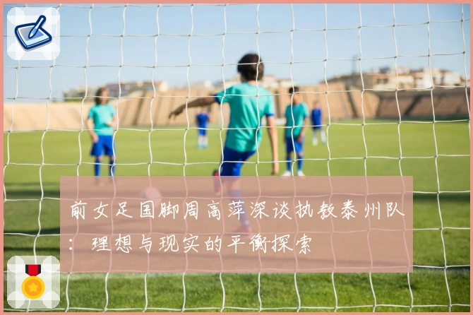 前女足国脚周高萍深谈执教泰州队：理想与现实的平衡探索