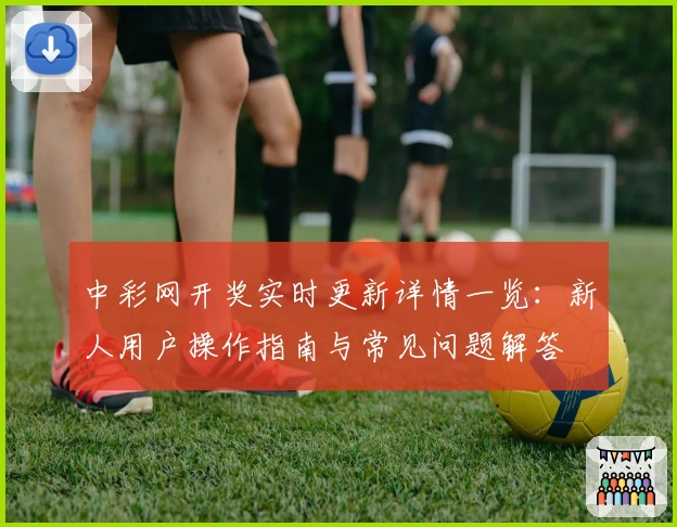 中彩网开奖实时更新详情一览：新人用户操作指南与常见问题解答