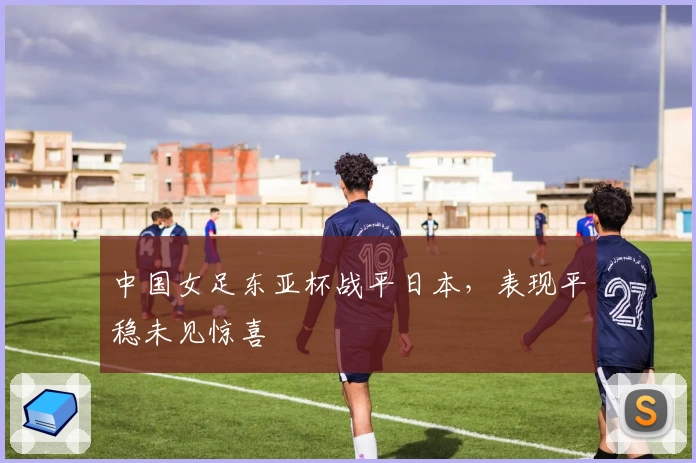 中国女足东亚杯战平日本，表现平稳未见惊喜