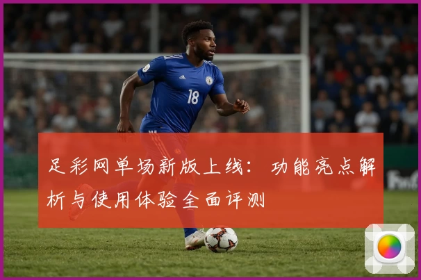 足彩网单场新版上线:功能亮点解析与使用体验全面评测
