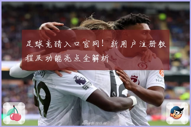 足球竞猜入口官网！新用户注册教程及功能亮点全解析