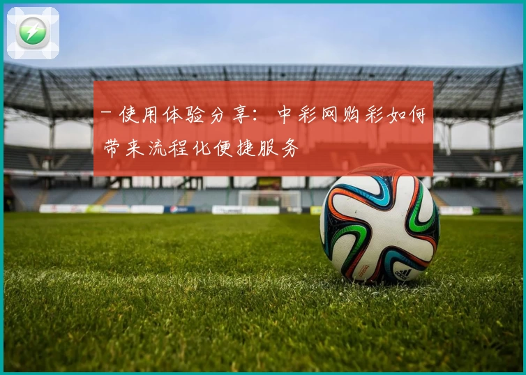 - 使用体验分享：中彩网购彩如何带来流程化便捷服务