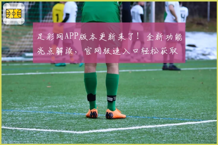 足彩网APP版本更新来了！全新功能亮点解读，官网极速入口轻松获取